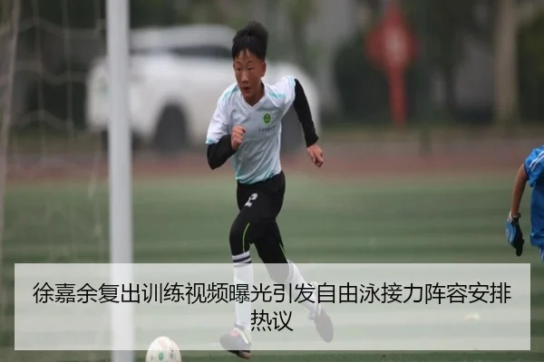 徐嘉余复出训练视频曝光引发自由泳接力阵容安排热议